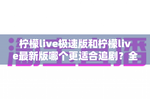 柠檬live极速版和柠檬live最新版哪个更适合追剧？全方位深度对比评测，帮你找到最佳观影搭档