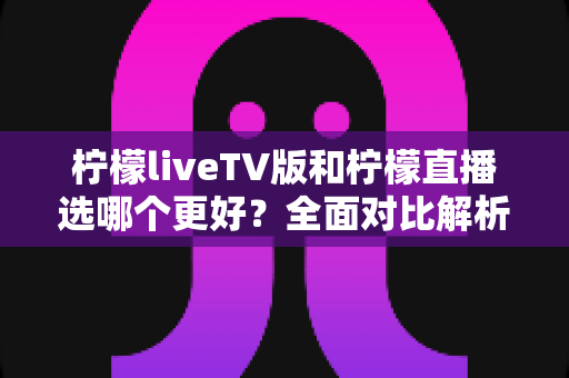 柠檬liveTV版和柠檬直播选哪个更好？全面对比解析帮你做出最佳选择