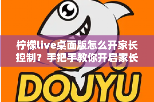 柠檬live桌面版怎么开家长控制？手把手教你开启家长控制与使用管理全攻略