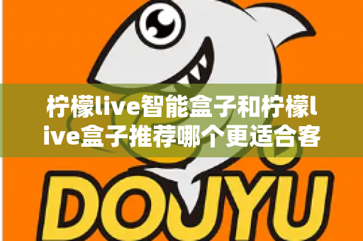 柠檬live智能盒子和柠檬live盒子推荐哪个更适合客厅？一份帮你做决定的家庭影音选购深度指南