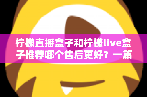 柠檬直播盒子和柠檬live盒子推荐哪个售后更好？一篇文章帮你彻底搞懂售后门道