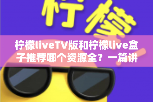柠檬liveTV版和柠檬live盒子推荐哪个资源全？一篇讲透差异的实用对比指南