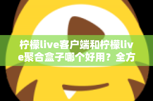 柠檬live客户端和柠檬live聚合盒子哪个好用？全方位深度对比评测，看完不再纠结