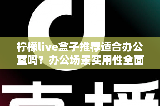 柠檬live盒子推荐适合办公室吗？办公场景实用性全面解析与选购指南