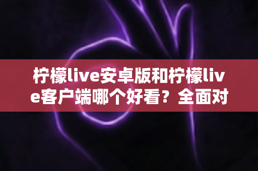 柠檬live安卓版和柠檬live客户端哪个好看?全面对比评测帮你选出高颜值直播神器 柠檬live安卓版和柠檬live客户端哪个好看?全面对比评测帮你选出高颜值直播神器