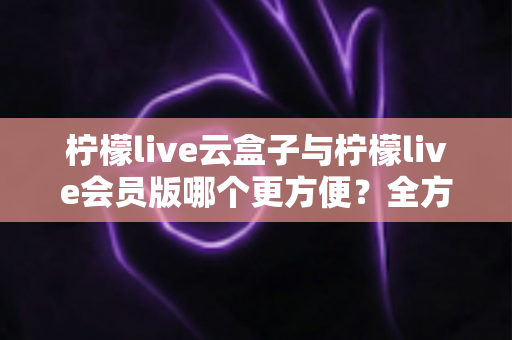 柠檬live云盒子与柠檬live会员版哪个更方便？全方位深度对比，帮你找到最省心的选择