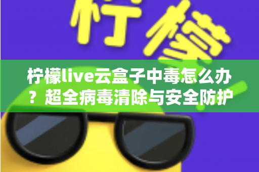 柠檬live云盒子中毒怎么办？超全病毒清除与安全防护指南，助你快速恢复流畅体验