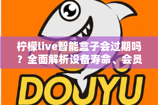 柠檬live智能盒子会过期吗？全面解析设备寿命、会员期限与续期使用指南