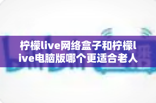 柠檬live网络盒子和柠檬live电脑版哪个更适合老人用?子女必读的贴心选购指南 柠檬live网络盒子和柠檬live电脑版哪个更适合老人用?子女必读的贴心选购指南