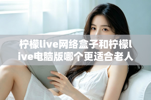 柠檬live网络盒子和柠檬live电脑版哪个更适合老人用？子女必读的贴心选购指南