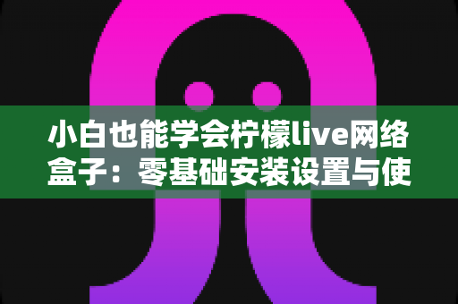 小白也能学会柠檬live网络盒子：零基础安装设置与使用全攻略