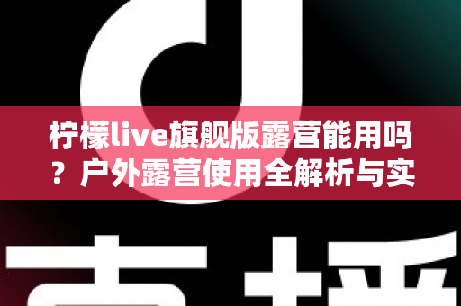 柠檬live旗舰版露营能用吗?户外露营使用全解析与实用指南 柠檬live旗舰版露营能用吗?户外露营使用全解析与实用指南