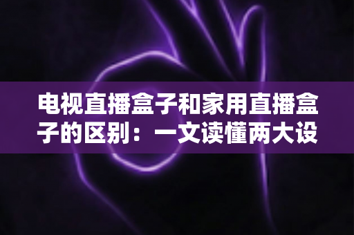 电视直播盒子和家用直播盒子的区别：一文读懂两大设备的定位、功能与选购技巧