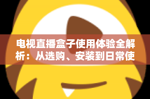 电视直播盒子使用体验全解析：从选购、安装到日常使用的实用指南