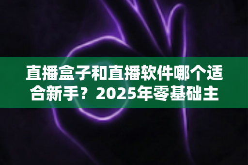 直播盒子和直播软件哪个适合新手?2025年零基础主播入门设备与工具全方位选择指南 直播盒子和直播软件哪个适合新手?2025年零基础主播入门设备与工具全方位选择指南