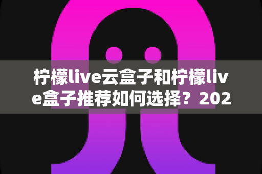 柠檬live云盒子和柠檬live盒子推荐如何选择?2025年最实用的电视盒子选购指南,看完不踩坑 柠檬live云盒子和柠檬live盒子推荐如何选择?2025年最实用的电视盒子选购指南,看完不踩坑