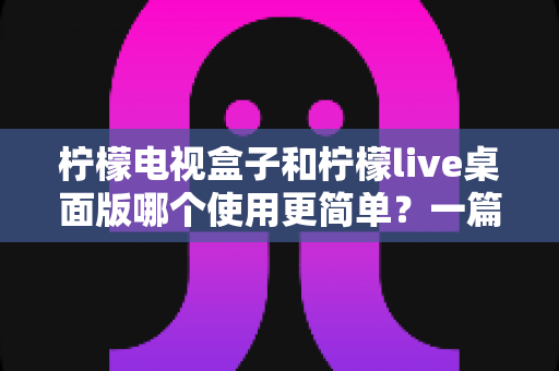 柠檬电视盒子和柠檬live桌面版哪个使用更简单？一篇讲透差异的实用选购指南