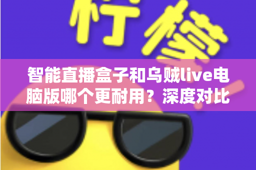 智能直播盒子和乌贼live电脑版哪个更耐用？深度对比分析与实用选购指南