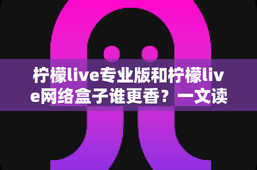 柠檬live专业版和柠檬live网络盒子谁更香？一文读懂两者差异，选对不花冤枉钱