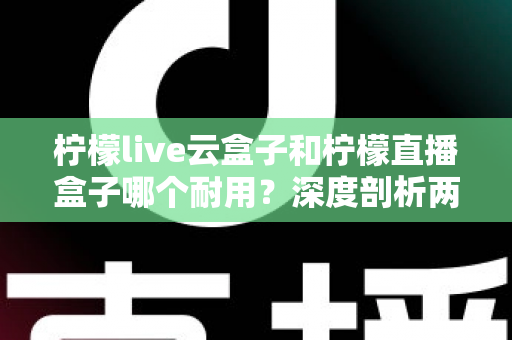 柠檬live云盒子和柠檬直播盒子哪个耐用？深度剖析两款热门盒子的寿命差异与选购攻略