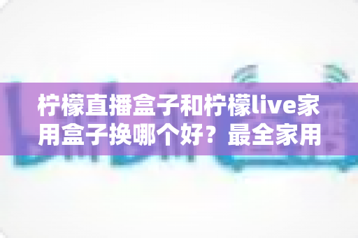 柠檬直播盒子和柠檬live家用盒子换哪个好?最全家用电视盒子选购指南与深度对比解析 柠檬直播盒子和柠檬live家用盒子换哪个好?最全家用电视盒子选购指南与深度对比解析
