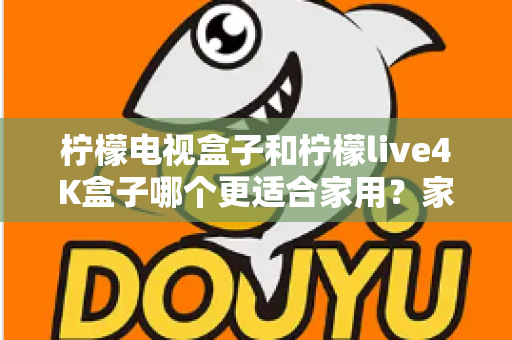 柠檬电视盒子和柠檬live4K盒子哪个更适合家用？家庭选购深度对比与实用指南