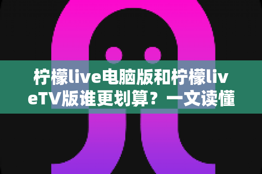 柠檬live电脑版和柠檬liveTV版谁更划算？一文读懂两大版本的价格、功能与使用场景，帮你把钱花在刀刃上