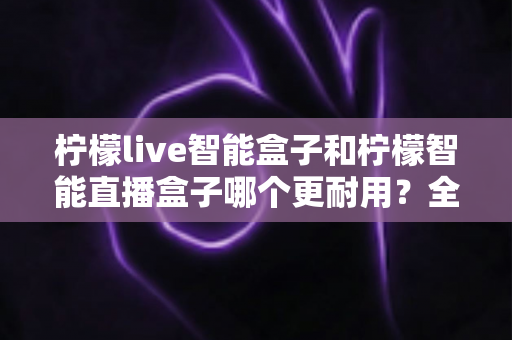 柠檬live智能盒子和柠檬智能直播盒子哪个更耐用?全面深度对比评测帮你选对直播设备 柠檬live智能盒子和柠檬智能直播盒子哪个更耐用?全面深度对比评测帮你选对直播设备