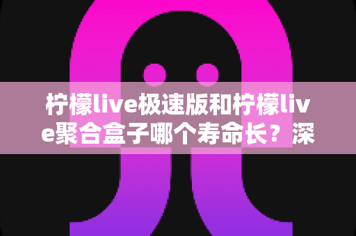 柠檬live极速版和柠檬live聚合盒子哪个寿命长？深度对比分析与延长寿命全指南