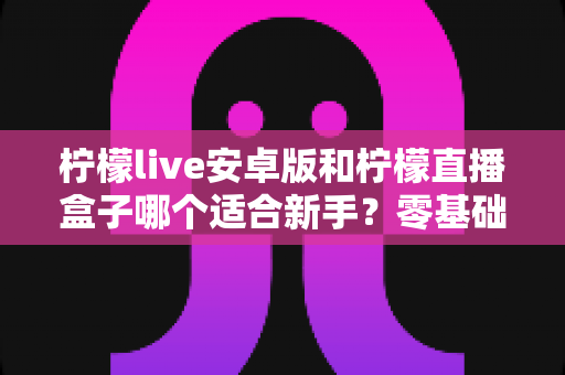 柠檬live安卓版和柠檬直播盒子哪个适合新手？零基础用户的直播软件选择全攻略