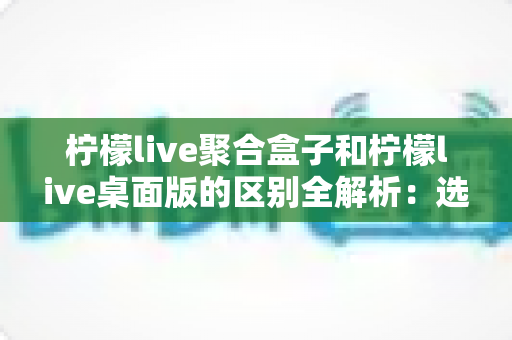 柠檬live聚合盒子和柠檬live桌面版的区别全解析：选对工具让你的直播效率翻倍