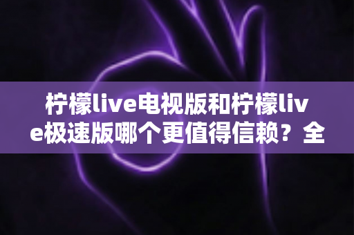 柠檬live电视版和柠檬live极速版哪个更值得信赖?全面对比与安全选择指南 柠檬live电视版和柠檬live极速版哪个更值得信赖?全面对比与安全选择指南