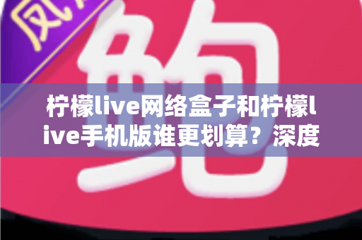 柠檬live网络盒子和柠檬live手机版谁更划算？深度对比分析助你理性选择