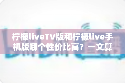 柠檬liveTV版和柠檬live手机版哪个性价比高？一文算清这笔“观看账”