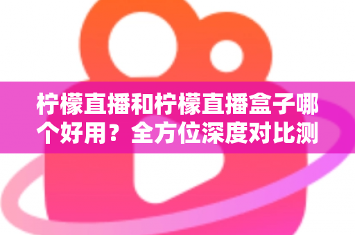 柠檬直播和柠檬直播盒子哪个好用?全方位深度对比测评帮你选对工具 柠檬直播和柠檬直播盒子哪个好用?全方位深度对比测评帮你选对工具