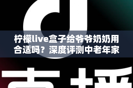 柠檬live盒子给爷爷奶奶用合适吗？深度评测中老年家庭视听新选择