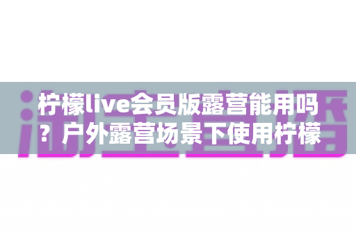 柠檬live会员版露营能用吗?户外露营场景下使用柠檬live会员版的完整解析与实用指南 柠檬live会员版露营能用吗?户外露营场景下使用柠檬live会员版的完整解析与实用指南