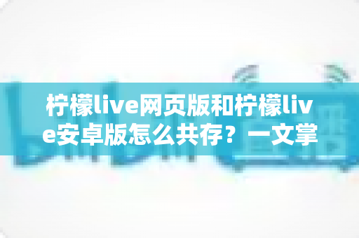 柠檬live网页版和柠檬live安卓版怎么共存？一文掌握双端同时使用的完整攻略