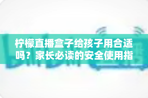 柠檬直播盒子给孩子用合适吗？家长必读的安全使用指南与全面分析