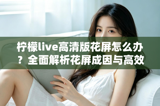 柠檬live高清版花屏怎么办？全面解析花屏成因与高效解决方法实用指南