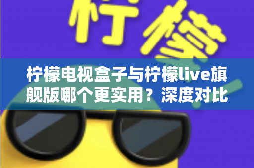 柠檬电视盒子与柠檬live旗舰版哪个更实用？深度对比帮你选对不花冤枉钱