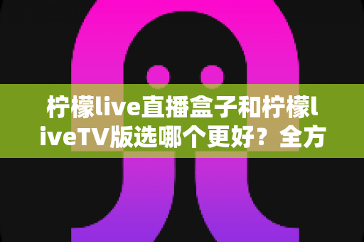 柠檬live直播盒子和柠檬liveTV版选哪个更好？全方位对比评测助你轻松做决定
