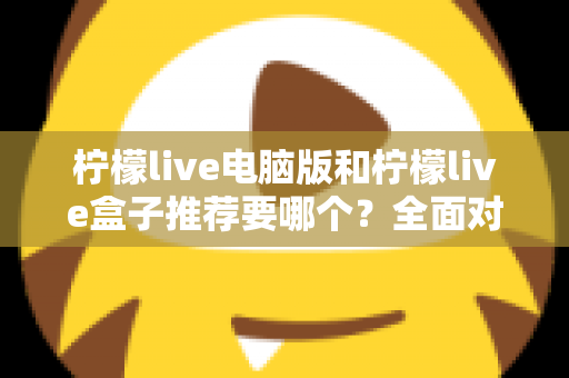 柠檬live电脑版和柠檬live盒子推荐要哪个？全面对比与选购指南帮你一次看懂
