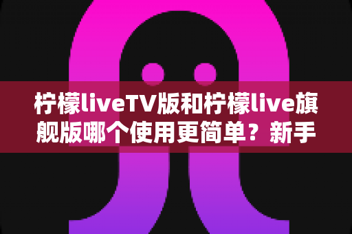 柠檬liveTV版和柠檬live旗舰版哪个使用更简单？新手友好度全面对比指南