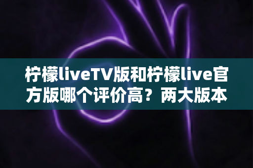 柠檬liveTV版和柠檬live官方版哪个评价高？两大版本深度对比解析与选择指南