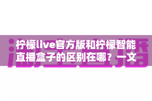 柠檬live官方版和柠檬智能直播盒子的区别在哪？一文读懂两者差异，选对直播工具更省心