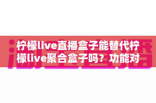 柠檬live直播盒子能替代柠檬live聚合盒子吗？功能对比与选购深度解析