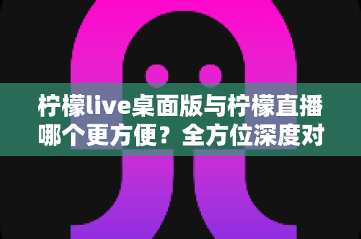 柠檬live桌面版与柠檬直播哪个更方便?全方位深度对比评测,助你快速找到最适合自己的直播使用方案 柠檬live桌面版与柠檬直播哪个更方便?全方位深度对比评测,助你快速找到最适合自己的直播使用方案