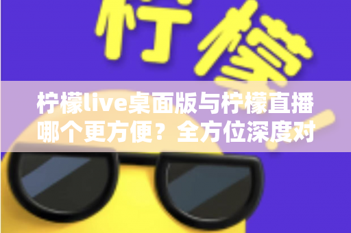 柠檬live桌面版与柠檬直播哪个更方便？全方位深度对比评测，助你快速找到最适合自己的直播使用方案