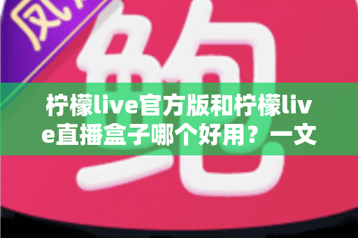 柠檬live官方版和柠檬live直播盒子哪个好用？一文看懂差异，选对不踩坑